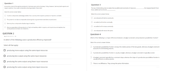 Question 1 Question 3 At one time, mest of the watches produced in Germany were sold in Germany. Today, hewever, Germany both experts and imports watches, How could comparative advantage explain these data? The law of diminishing returns states that as additional increments of resources those additional increments_ the marginal bene it from Select the correct answer below Select the correct answer below: It cannot: comparative advantage predicts that a country either exports a product or imports it, not both The pattern b not due to comparative advantage but to government restrictions on production Germany has a comparative disadvantage in watches O are reduced, will decline eventually O are added; will decline eventually O are added: will increase eventually O are reducedt will remain the same Question4 Which of the following is a major difference between a budget constraint and production possibilities frontier? OGermany specializes in the production of high-end watches, which it exports, and imports low-end watches that can be produced at kwer cost elsewhere. QUESTION 2 In which of the following cases is productive efficiency improved? Select the correct answer belaw Select all that apply: O A production possibilities frontier conveys the relative prices of the two goods, whereas a budget constraint accounts for diminishing returns. A production possibilities frontier is usually straight, whereas a budget constraint is typically curved A budget constraint typically has a constant slope, whereas the slope of a production possibilities frontier is producing more output using the same input resources producing less output using the same input resources producing the same output using fewer input resources producing the same output using more input resources usually different at various points There is no difference. They convey the same information.