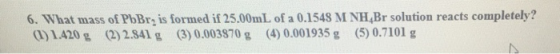 6. What mass of PbBr is formed if 25.00mL of a 0.1548 M NH,Br solution reacts completely? 1)1420 g (2)284 g (3) 0.003870 g (4) 0.001935 g (5) 0.7101 g