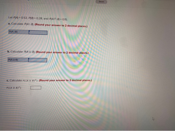 Saved Let PA) = 0.53, 6) = 0.28, and PAN 8 -0.15. a. Calculate PAIB). (Round your answer to 2 decimal places.) P(AIB) b. Calc