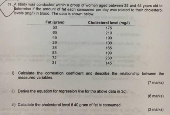 A study was conducted within a group of women aged between 35 and 45 years old to etermine if the amount of fat each consumed per day was related to their cholesterol c) levels (mg/) in blood. The data is shown below. Fat (gram) 50 65 45 29 38 53 72 31 Cholesterol level (mg/l) 175 210 190 100 165 199 230 145 i) Calculate the correlation coefficient and describe the relationship between the (7 marks) (6 marks) (2 marks) measured variables. ii) Derive the equation for regression line for the above data in 3c). il) Calculate the cholesterol level if 40 gram of fat is consumed.