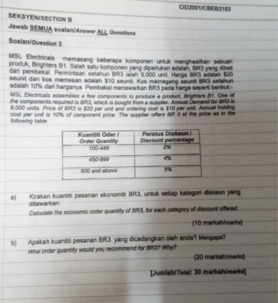 CID2001/CBEB2103 SEKSYENISECTION B Jawab SEMUA soalan/Answer ALL Questions Soalan/Question 3 MSL Electricals memasang beberapa komponen untuk menghasilkan sebuah produk, Brighters 81. Salah satu komponen yang diperlukan adalah, BR3yangag dari pembekal. Permintaan setahun BR3 ialah 9,000 unit. Harga BR3 adalalh seunit dan kos memesan adalah $10 seunit Kos memegang adalah 10% dan harganya Pembekal menawarkan BR3 pada harga seperti berikut. dibel $20 seunit BR3 setahun MSL Electricals assembles a few components to produce a product, Brighters 81. One of the components required is BR3, which is bought from a supplier Annual Demand for BRD I 9,000 units Price of BR3 is $20 per unit and ordering cost is $10 per unit. Annual holding -cost per unit is 10% of component price The supplier offers BR 3 at the pros as in the following table Peratus Diskaun Kuantiti Oder Order Quantity Discount percentage 00-449 450-899 900 and above 2% 4% 5% Kirakan kuantiti pesanan ekonomik BR3, untuk setiap kategori diskaun yang ditawarkan a) Calculate the economic order quantity of BR3, for each categony of discount offered. (10 markah/marks b) Apakah kuanti pesanan BR3 yang dicadangkan oleh anda? Mengapa? What order quantity would you recommend for BR37 Why (20 markah/marks) Jumlah/Total: 30 markamarks