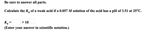 Be sure to answer all parts. Calculate the K, of a weak acid if a 0.057 M solution of the acid has a pH of 3.51 at 25°C. K, =