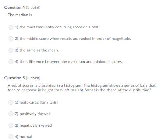 Question 4 (1 point) The median is 1) the most frequently occurring score on a test. 2) the middle score when results are ranked in order of magnitude 3) the same as the mean. 4) the difference between the maximum and minimum scores Question 5 (1 point) A set of scores is presented in a histogram. The histogram shows a series of bars that tend to decrease in height from left to right. What is the shape of the distribution? 1) leptokurtic (long tails 2) positively skewed 3) negatively skewed 4) normal
