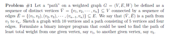 Problem #1 Let a path on a weighted graph G = (V,E,W) be defined as a sequence of distinct vertices V-(vi,v2, ,%)-V connected by a sequence of edges {(vi, t), (Ug, ta), , (4-1,Un)) : We say that (V, E) is a path from tovn. Sketch a graph with 10 vertices and a path consisting of 5 vertices and four edges. Formulate a binary integer program that could be used to find the path of least total weight from one given vertex, say v, to another given vertex, say vs.
