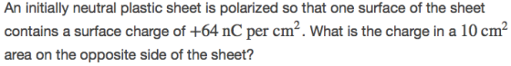 An initially neutral plastic sheet is polarized so that one surface of the sheet contains a surface charge of +64 nC per cm2. What is the charge in a 10 cm2 area on the opposite side of the sheet?