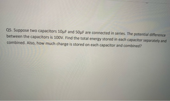 Q5. Suppose two capacitors 10uF and 50uF are connected in series. The potential difference between the capacitors is 100V. Fi