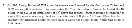 7. In 1990, Randy Barnea of UCLA set the current world record for the ahot put at 75 feet and 10.25 inchea (23.12 metera). (You can watch the YouTube video!) Aaaume he hurled the 16 pound, ateel ball at an initial angle of 45 above the ground. Further aaaume he releaaed the ahot 2.20 metera above the ground and the total time of flight ia 2.277 aec. Show how to caloulate the maximum height the ahot reached above the releaae point. Verify thia height ia 7.46 metera.