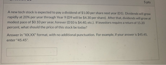 5 pts A new tech stock is expected to pay a dividend of $1.00 per share next year (D1). Dividends will grow rapidly at 20% pe