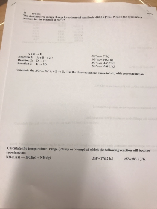 standard free energy change for a chemical reaction is-107.2 kJ/mol, What is the equilibriam constant for the reaction at 35 C 8) (10 pts) The Reaction 1: Reaction 2: Reaction 3: A + B → 2C D→C E→2D &Crna =-145.7 kJ Calculate the AGn for A +B E. Use the three equations above to help with your calculation. Calculate the temperature range (ctemp or temp) at which the following reaction will become spontaneous. NHaCl(s) → HCl(g) + NH3(g) AS-285.1 J/K