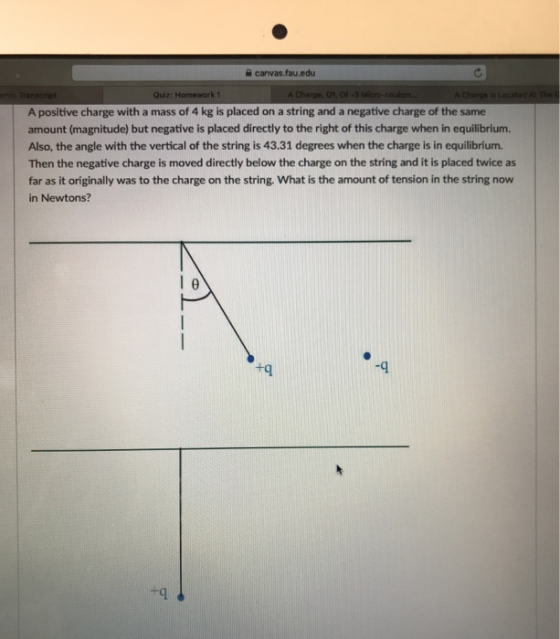 canvas.fau.edu Quiz: Homework1 A positive charge with a mass of 4 kg is placed on a string and a negative charge of the same amount (magnitude) but negative is placed directly to the right of this charge when in equilibrium. Also, the angle with the vertical of the string is 43.31 degrees when the charge is in equilibrium. Then the negative charge is moved directly below the charge on the string and it is placed twice as far as it originally was to the charge on the string. What is the amount of tension in the string now in Newtons? +q -9 +q