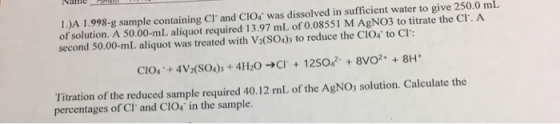 1.)A 1.998-g sample containing Cl and CIO, was dissolved in sufficient water to give 250.0 mL of solution. A 50.00-ml aliqu
