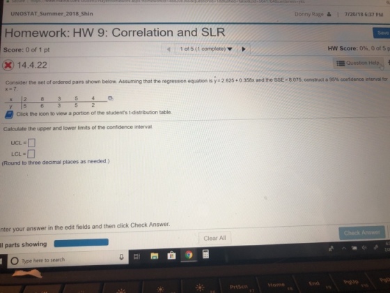 UNOSTAT Summer 2018 Shin Homework: HW 9: Correlation and SLR Score: 0 of 1 pt 2014.4.22 Donny Rage ? | 7/20/18 6:37 PM Save 1 of 5 (1 complete) ? HW Score: 0%, 0 of 5 p E Question Help Consider the set of ordered pairs shown below. Assuming that the regression equation is y-2 625 + 0 358x and the SSE, 8075, construct a 95% confidence interval for 4 54 5 y [5 Click the icon to view a portion of the students t-distribution table Calculate the upper and lower limits of the confidence interval UCL = LCL (Round to three decimal places as needed) nter your answer in the edit fields and then click Check Answer. Check Answer Clear All Il parts showing Type here to search End 9euo 99d Home PrtScn