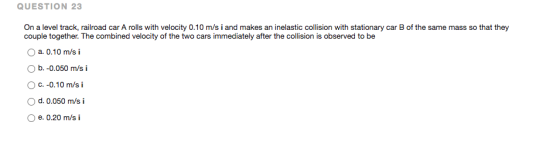 QUESTION 23 On a level track, railroad car A rolls with velocity 0.10 m/s i and makes an inelastic collision with stationary