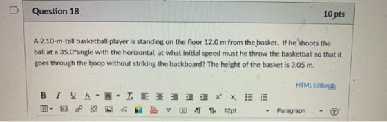 D | Question 18 10 pts A 2.10-m-tall basketball player is standing on the floor 12.0 m from the basket. If he shoots the ball at a 35.0°angle with the horizontal, at what initial speed must he throw the basketball so that it goes through the hoop without striking the backboard? The height of the basket is 3.05 m. HTML Editor Paragraph
