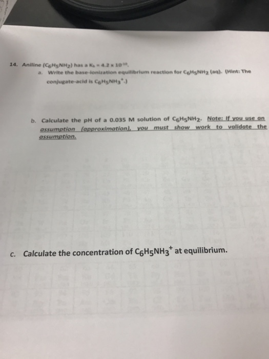 14. Aniline (CgHSNH2) has a?4.2 x 10s. a. Write the base-ionization equilibrium reaction for CoHNH2 (a) (Hint: The conjugate-acid is CoHsNts b. Calculate the pH of a 0.035 M solution of CGHSNH2 Note If you use on Calculate the concentration of CGH5NH3+ at equilibrium. c.