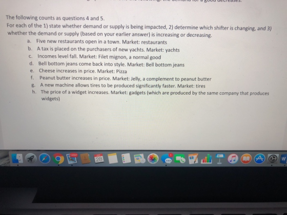 The following counts as questions 4 and 5 For each of the 1) state whether demand or supply is being impacted, 2) determine which shifter is changing, and 3) whether the demand or supply (based on your earlier answer) is increasing or decreasing. a. Five new restaurants open in a town. Market: restaurants b. A tax is placed on the purchasers of new yachts. Market: yachts c. Incomes level fall. Market: Filet mignon, a normal good d. Bell bottom jeans come back into style. Market: Bell bottom jeans e. Cheese increases in price. Market: Pizza g. h. A new machine allows tires to be produced significantly faster. Market: tires The price of a widget increases. Market: gadgets (which are produced by the same company that produces widgets) 8