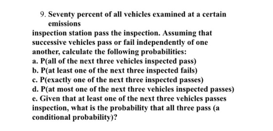 9. Seventy percent of all vehicles examined at a certain emissions inspection station pass the inspection. Assuming that successive vehicles pass or fail independently of one another, calculate the following probabilities: a. P(all of the next three vehicles inspected pass) b. P(at least one of the next three inspected fails) c. P(exactly one of the next three inspected passes) d. P(at most one of the next three vehicles inspected passes) e. Given that at least one of the next three vehicles passes inspection, what is the probability that all three pass (a conditional probability)?