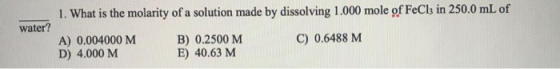 1. What is the molarity of a solution made by dissolving 1.000 mole of FeCla in 250.0 mL of water? A) 0.004000 M D) 4.000 M B