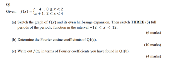 Q1 Given, f(x) = {x + 4,0<x< 2 Lx + 1, 2 <x< 4 (a) Sketch the graph of f(x) and its even half-range expansion. Then sketch TH