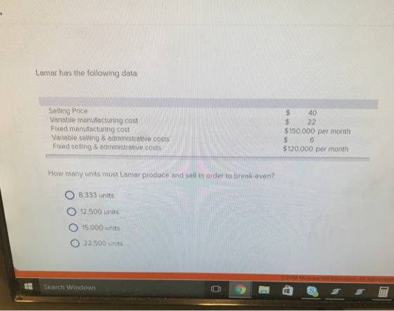 Lamar has the following data: Selling Price Variable manufacturing cost Fixed manufacturing cost Vartable selling & administrative costs Fixed selling & administrative costs $ 40 $ 22 $150.000 per month $120.000 per month How many units must Lamar produce and sell in order to break-even? O 8.333 units. O 12,500 units O 15.000 units O 22.500 units Search Windows
