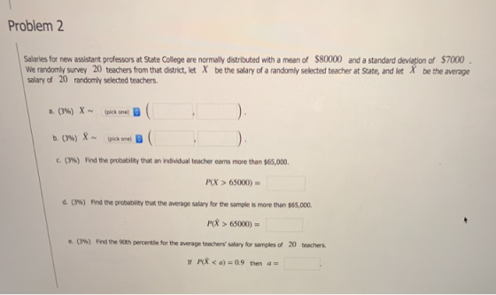 Problem 2 Salaries for new assistant professors at State College are normally distributed with a mean of $80000 and a standard deviation of $7000 We randomly survey 20 teachers from that district, let X be the salary of a randomly selected teacher at State, and let X be the average salary of 20 randomly selected teachers X- a. (3%) b. (3%) c. (396) (pick one) B X ~ tpick one, B Frd the probability that an individual teacher earns more than $65,000. (X> 65000) d. (3%) Find the probability that the average salary for the sample is more than S65,000. P > 65000)- e.。%) Find the 90th percentile for the average teachers salary for samples of 20 teachers. If PR <a) 0.9 then a