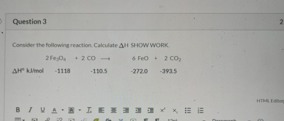 Question 3 Consider the following reaction. Calculate AH SHOW WORK. 2 Fe3O4 + 2 CO - 6 FeO + 2 CO2 AH° kJ/mol -1118 -110.5 -2
