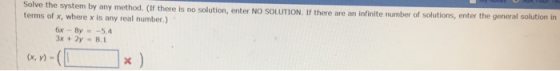 Solve the system by any method. (If there is no solution, enter terms of x, where x is any real number.) NO SOLUTION. If there are an infinite number of solutions, enter the general solution in 6x-By-5.4 3x+2y-8.1 (x, y) =