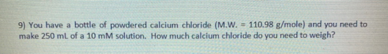 9) You have a bottle of powdered calcium chloride (M.W. = 110.98 g/mole) and you need to make 250 mL of a 10 mM solution. How
