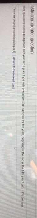 Instructor-created question How much money should be deposited each year fr 13 years if you wish to with draw S298 each year tr te years, beging at the end of the 14th year? Let i:7% per year The annual deposit amount should equal S (Round to the nearest cent.)