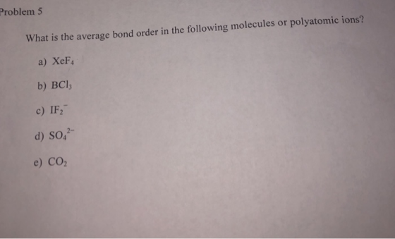 Problem 5 What is the average bond order in the following mo lecules or polyatomic ions? a) XeF4 b) BCl c) IF2 d) SO4 e) CO2