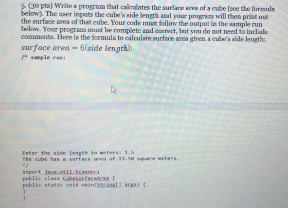 5. (30 pts) Write a program that calculates the surface area of a cube (see the formula below). The user inputs the cubes side length and your program will then print out the surface area of that cube. Your code must follow the output in the sample run below. Your program must be complete and correct, but you do not need to include comments. Here is the formula to calculate surface area given a cubes side length: surface area 6 side length)) / sample run: Enter the side length in meters: 1.5 The cube has a surface area of 13.50 square meters. import java util.Scanners public class CubeSurfaceArea ( public static void main(Stringl] args) f