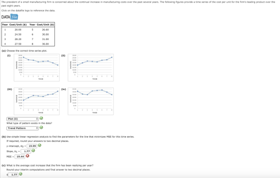 The president of a small manufacturing firm is concerned about the continual increase in manufacturing costs over the past several years. The following figures provide a time series of the cost per unit for the firms leading product over the past eight years. Click on the datafile logo to reference the data. DATA Year Cost/Unit () Year Cost/Unit (s) 20.00 24.50 28.20 27.50 26.60 30.00 31.00 36.00 (a) Choose the correct time series plot. Plot (ii) What type of pattern exists in the data? Trend Pattern (b) Use simple linear regression analysis to find the parameters for the line that minimizes MSE for this time series. If required, round your answers to two decimal places. y-intercept, bo-19.99 Slope, b1-1.77 MSE, 19.44 (c) What is the average cost increase that the firm has been realizing per year? Round your interim computations and final answer to two decimal places. 1.77