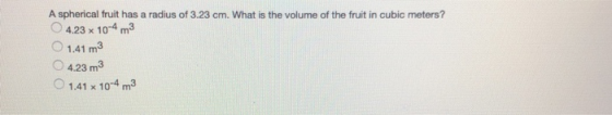 A spherical fruit has a radius of 3.23 cm. What is the volume of the fruit in cubic meters? O 4.23 x 10-4 m3 O 1.41 m3 O 4.23 m3 1.41 x 10 m