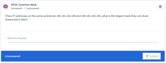 SP 20: Common Mask Homework. Unanswered If two IP addresses on the same subnet are 180.181.182.184 and 180.181.183.185, what