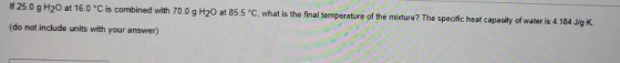 IF 25.0 g H20 at 16.0 C is combined with 70.0 g H20 at 85.5 °C, what is the final temperature of the mixture? The specific h