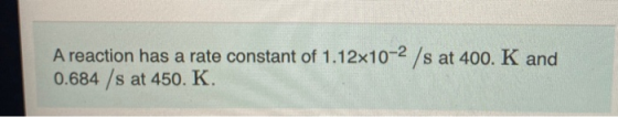 A reaction has a rate constant of 1.12x10-2 /s at 400. K and 0.684 /s at 450. K.