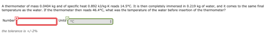 A thermometer of mass 0.0404 kg and of specific heat 0.892 kJ/kg K reads 14.5°C. It is then completely immersed in 0.219 kg of water, and it comes to the same final temperature as the water. If the thermometer then reads 46.4°C, what was the temperature of the water before insertion of the thermometer? umbe Units T C the tolerance is +/-2%