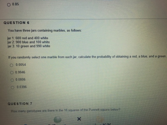 O 0.05 QUESTION 6 You have three jars containing marbles, as follows: ar 1: 600 red and 400 white jar 2:900 blue and 100 white jar 3: 10 green and 990 white If you randomly select one marble from each jar, calculate the probability of obtaining a red, a blue, and a green. 00:0054 0:09946 0 00006 0,0396 QUESTION 7 How many genotypes are there in the 16 squares of the Punnett square below?
