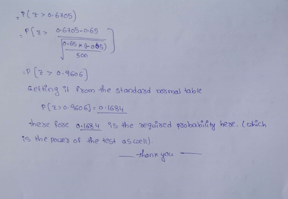 P(Z > 0.6705) -P[z> 0.6705-0.65 10.65*(-0.65) 500 =P (z> 0.9606 Getting it from the standard normal table P[z>0.9606] = 0.168