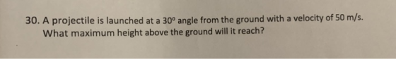 30. A projectile is launched at a 30° angle from the ground with a velocity of 50 m/s What maximum height above the ground will it reach?