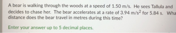 A bear is walking through the woods at a speed of 1.50 m/s. He sees Tallula and decides to chase her. The bear accelerates at