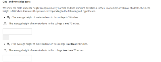 One- and two-sided tests We know the male students height is approximately normal, and has standard deviation 4 inches. In a sample of 10 male students, the mean height is 68 inches. Calculate the p value corresponding to the following null hypotheses. Ho The average height of male students in this college is 70 inches. H1 : The average height of male students in this college is not 70 inches. Ho :The average height of male students in this college is at least 70 inches. H1 : The average height of male students in this college less than 70 inches
