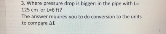 3. Where pressure drop is bigger: in the pipe with L= 125 cm or L=6 ft? The answer requires you to do conversion to the units