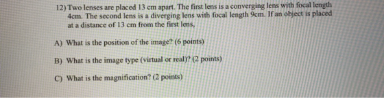 12) Two lenses are placed 13 cm apart. The first lens is a converging lens with focal length 4cm. The second lens is a diverg