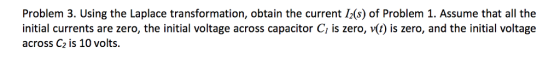 Problem 3. Using the Laplace transformation, obtain the current I2(s) of Problem 1. Assume that all the initial currents are zero, the initial voltage across capacitor Cı is zero, v(t) is zero, and the initial voltage across C2 is 10 volts