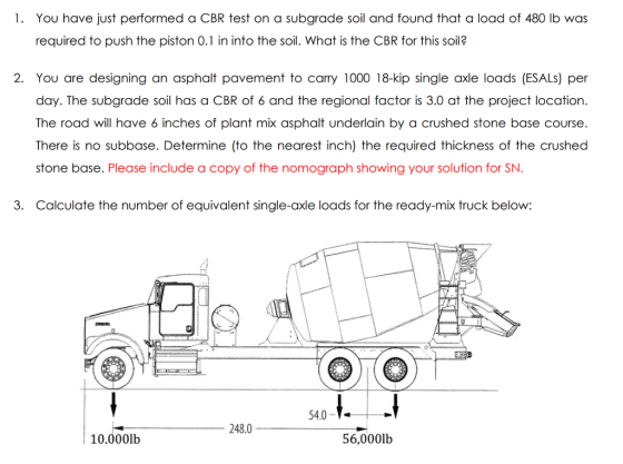 1. You have just performed a CBR test on a subgrade soil and found that a load of 480 lb was required to push the piston 0.1 in into the soil. What is the CBR for this soil? 2. You are designing an asphalt pavement to cary 1000 18-kip single axle loads (ESALs) per day. The subgrade soil has a CBR of 6 and the regional factor is 3.0 at the project location. The road will have 6 inches of plant mix asphalt underlain by a crushed stone base course. There is no subbase. Determine (to the nearest inch) the required thickness of the crushed stone base. Please include a copy of the nomograph showing your solution for SN. 3. Calculate the number of equivalent single-axle loads for the ready-mix truck below: 54.0-V- 248.0 10.000lb 56,000lb