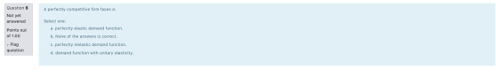 A perfectly competitive firm faces a: Question 6 Not yet answered Points out of 1.00 Select one: a. perfectly elastic demand