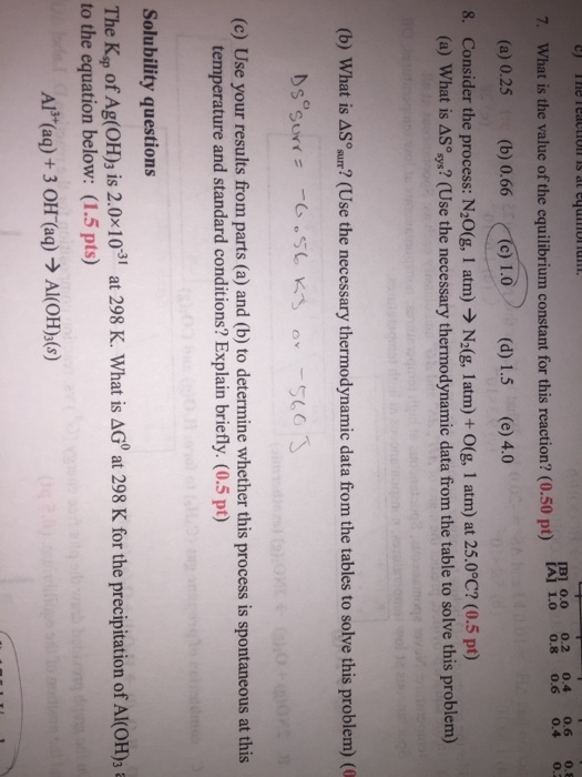 IB] 0.0 0.2 0.4 0.6 0.8 What is the value of the equilibrium constant for this IAI 1.0 0.8 0.6 0.4 0.2 reaction? (0.50 pt) (a) 0.25 (b) 0.66 c) 1.0 (d) 1.5 (e) 4.0 8. Consider the process: N20(g, 1 atm) N20g, latm) O(g, 1 atm) at 25.0°C? (0.5 pt) (a) What is AS (Use the necessary thermodynamic data from the table to solve this problem) (b) What is AS (Use the necessary thermodynamic data from the tables to solve this problem) (0 Nse surr (c) Use your results from parts (a) and (b) to determine whether this process is spontaneous at this temperature and standard conditions? Explain briefly. (0.5 pt) solubility questions at 298 K. What is AGO at 298 K for the precipitation of Al(oH)3 a to the equation below: (1.5 pts)