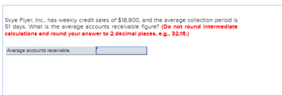 Skye Flyer, Inc., has weekly credit sales of $18.800, and the average collection period is 51 days. What is the average accou