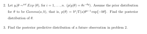 Let y,p ~iid Exp (0), for i = 1, . . . , n. (p(y|0) for 6 to be Gamma(a, b), tha distribution of θ BeAy). Assume the prior distribution Find the posterior 2. t is, p(0) -ba/ra)ge-i exp{-be. 3. Find the posterior predictive distribution of a future observation in problem 2